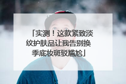 实测！这款紧致淡纹护肤品让我告别换季底妆斑驳尴尬