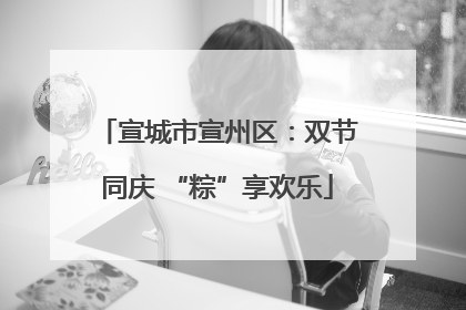 宣城市宣州区：双节同庆 “粽”享欢乐