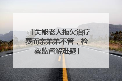 失能老人拖欠治疗费而亲弟弟不管，检察监督解难题