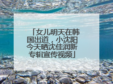 女儿明天在韩国出道，小沈阳今天晒沈佳润新专辑宣传视频