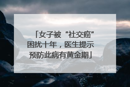 女子被“社交癌”困扰十年，医生提示预防此病有黄金期