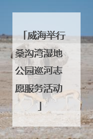 威海举行桑沟湾湿地公园巡河志愿服务活动