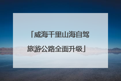 威海千里山海自驾旅游公路全面升级