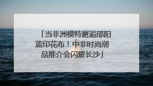 当非洲模特邂逅邵阳蓝印花布！中非时尚潮品推介会闪耀长沙