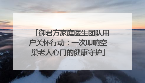 御君方家庭医生团队用户关怀行动：一次叩响空巢老人心门的健康守护