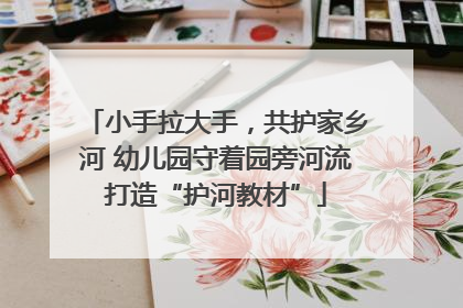 小手拉大手，共护家乡河 幼儿园守着园旁河流打造“护河教材”