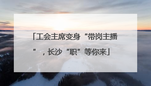 工会主席变身“带岗主播”，长沙“职”等你来