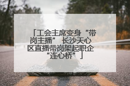 工会主席变身“带岗主播” 长沙天心区直播带岗架起职企“连心桥”