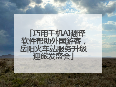 巧用手机AI翻译软件帮助外国游客，岳阳火车站服务升级迎旅发盛会