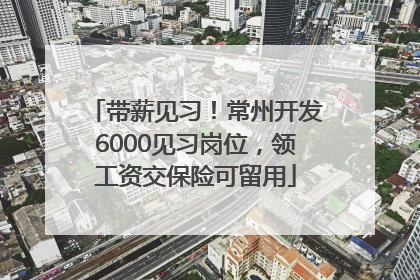 带薪见习！常州开发6000见习岗位，领工资交保险可留用