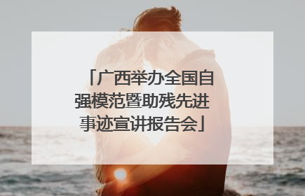 广西举办全国自强模范暨助残先进事迹宣讲报告会