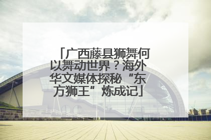 广西藤县狮舞何以舞动世界？海外华文媒体探秘“东方狮王”炼成记