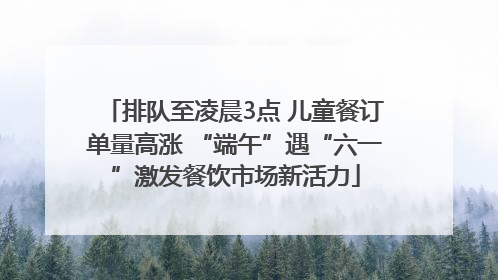 排队至凌晨3点 儿童餐订单量高涨 “端午”遇“六一”激发餐饮市场新活力