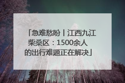 急难愁盼丨江西九江柴桑区：1500余人的出行难题正在解决