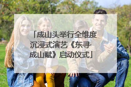 成山头举行全维度沉浸式演艺《东寻·成山赋》启动仪式