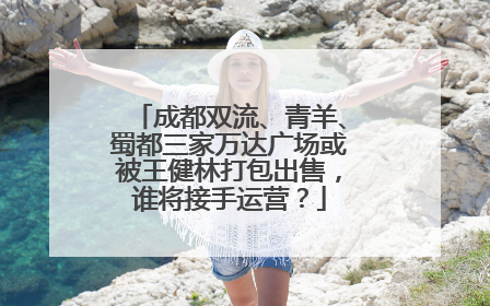 成都双流、青羊、蜀都三家万达广场或被王健林打包出售，谁将接手运营？