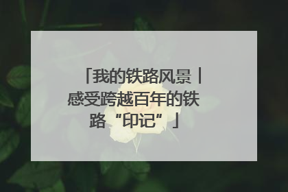 我的铁路风景︱感受跨越百年的铁路“印记”