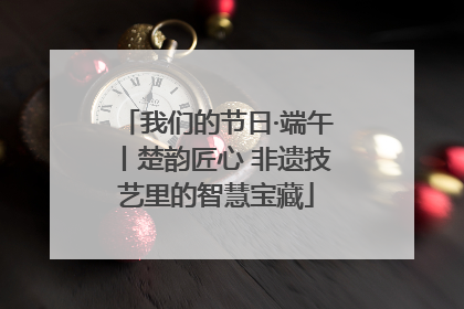 我们的节日·端午丨楚韵匠心 非遗技艺里的智慧宝藏