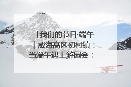 我们的节日·端午｜威海高区初村镇：当端午遇上游园会：来一场“粽”享欢乐的趣味冒险！