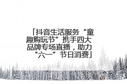 抖音生活服务“童趣购玩节”携手四大品牌专场直播，助力“六一”节日消费