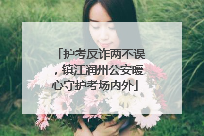 护考反诈两不误，镇江润州公安暖心守护考场内外