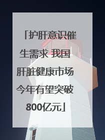 护肝意识催生需求 我国肝脏健康市场今年有望突破800亿元