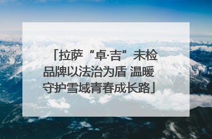 拉萨“卓·吉”未检品牌以法治为盾 温暖守护雪域青春成长路