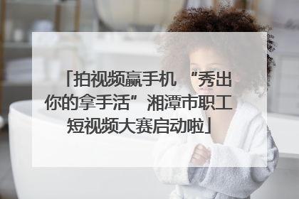 拍视频赢手机 “秀出你的拿手活”湘潭市职工短视频大赛启动啦