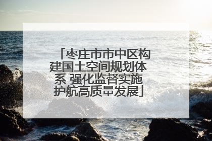 枣庄市市中区构建国土空间规划体系 强化监督实施护航高质量发展