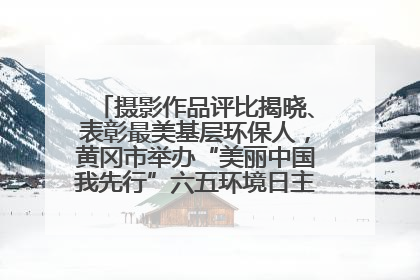 摄影作品评比揭晓、表彰最美基层环保人，黄冈市举办“美丽中国我先行”六五环境日主题宣传活动