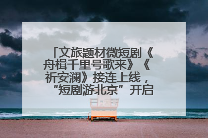 文旅题材微短剧《舟楫千里号歌来》《祈安澜》接连上线，“短剧游北京”开启大运河文化之旅