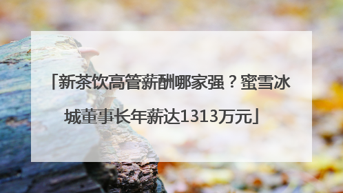 新茶饮高管薪酬哪家强？蜜雪冰城董事长年薪达1313万元