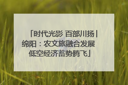 时代光影 百部川扬│绵阳：农文旅融合发展 低空经济蓄势腾飞