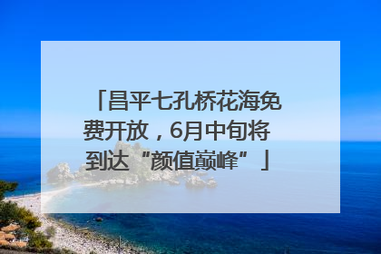 昌平七孔桥花海免费开放，6月中旬将到达“颜值巅峰”