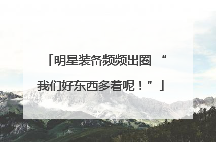 明星装备频频出圈 “我们好东西多着呢！”