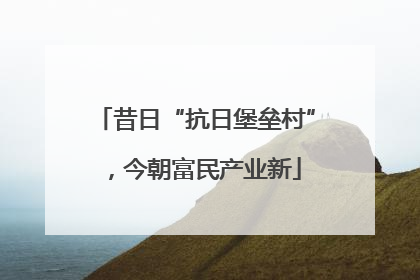 昔日“抗日堡垒村”，今朝富民产业新