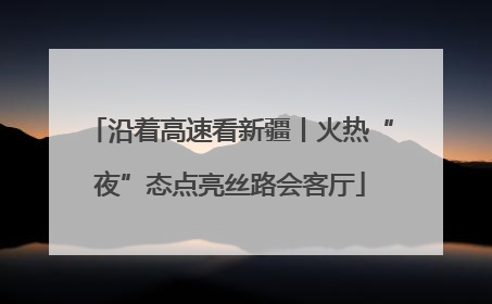 沿着高速看新疆丨火热“夜”态点亮丝路会客厅