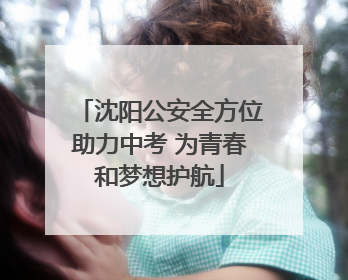 沈阳公安全方位助力中考 为青春和梦想护航
