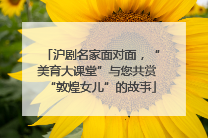 沪剧名家面对面，“美育大课堂”与您共赏“敦煌女儿”的故事