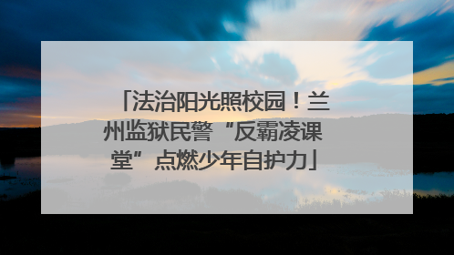 法治阳光照校园！兰州监狱民警“反霸凌课堂”点燃少年自护力