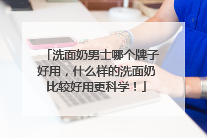 洗面奶男士哪个牌子好用，什么样的洗面奶比较好用更科学！