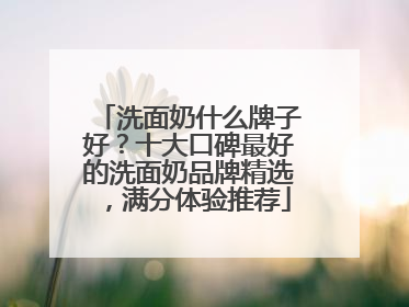 洗面奶什么牌子好？十大口碑最好的洗面奶品牌精选，满分体验推荐