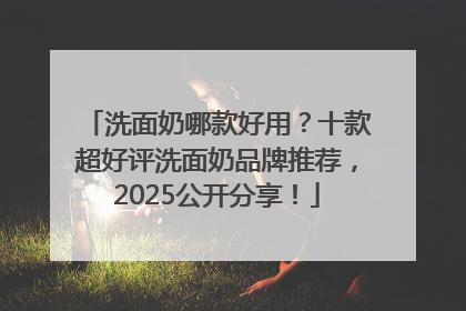 洗面奶哪款好用？十款超好评洗面奶品牌推荐，2025公开分享！