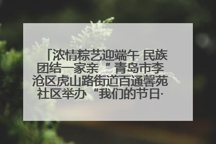 浓情粽艺迎端午 民族团结一家亲“ 青岛市李沧区虎山路街道百通馨苑社区举办“我们的节日·端午“主题活动