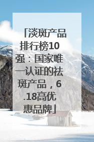 淡斑产品排行榜10强：国家唯一认证的祛斑产品，6.18高优惠品牌