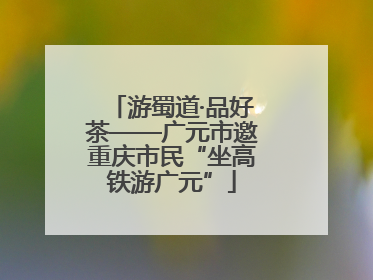 游蜀道·品好茶——广元市邀重庆市民“坐高铁游广元”