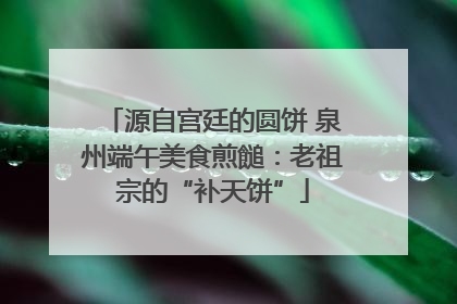 源自宫廷的圆饼 泉州端午美食煎䭔：老祖宗的“补天饼”