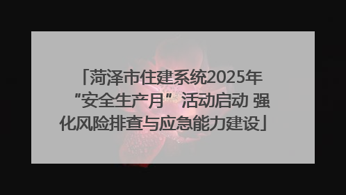 菏泽市住建系统2025年“安全生产月”活动启动 强化风险排查与应急能力建设