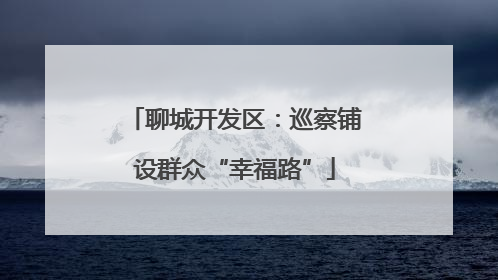 聊城开发区：巡察铺设群众“幸福路”