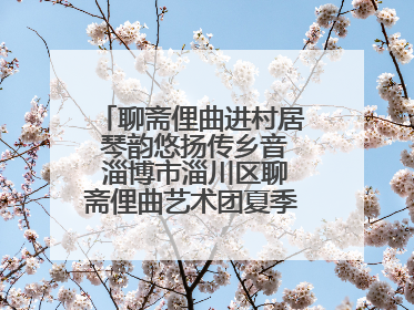 聊斋俚曲进村居 琴韵悠扬传乡音 淄博市淄川区聊斋俚曲艺术团夏季专场演出在杏园子村举行